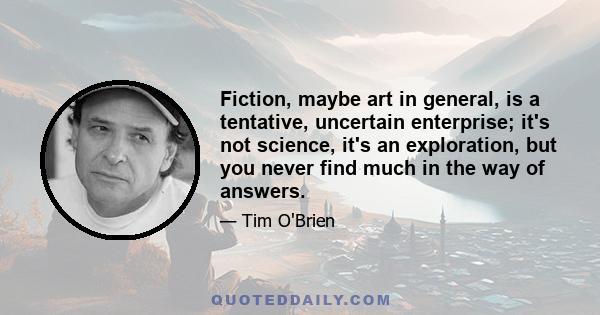 Fiction, maybe art in general, is a tentative, uncertain enterprise; it's not science, it's an exploration, but you never find much in the way of answers.