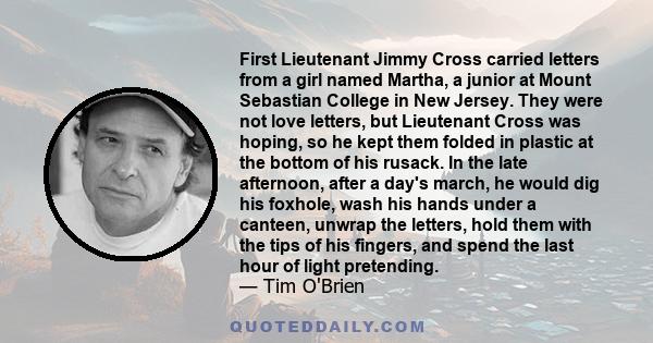 First Lieutenant Jimmy Cross carried letters from a girl named Martha, a junior at Mount Sebastian College in New Jersey. They were not love letters, but Lieutenant Cross was hoping, so he kept them folded in plastic at 