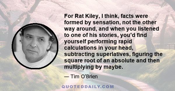 For Rat Kiley, I think, facts were formed by sensation, not the other way around, and when you listened to one of his stories, you'd find yourself performing rapid calculations in your head, subtracting superlatives,