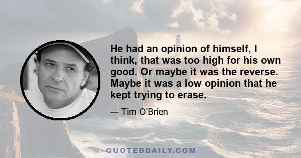 He had an opinion of himself, I think, that was too high for his own good. Or maybe it was the reverse. Maybe it was a low opinion that he kept trying to erase.