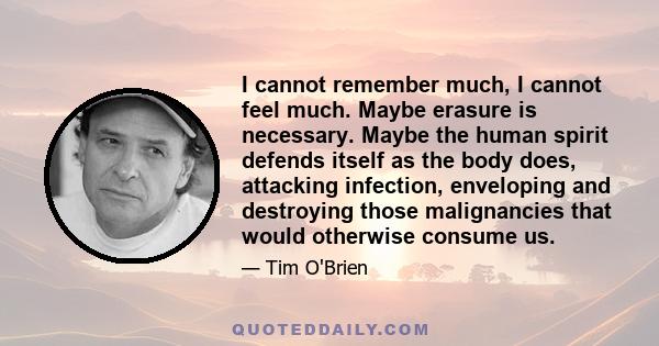 I cannot remember much, I cannot feel much. Maybe erasure is necessary. Maybe the human spirit defends itself as the body does, attacking infection, enveloping and destroying those malignancies that would otherwise