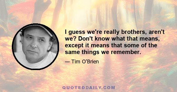 I guess we're really brothers, aren't we? Don't know what that means, except it means that some of the same things we remember.