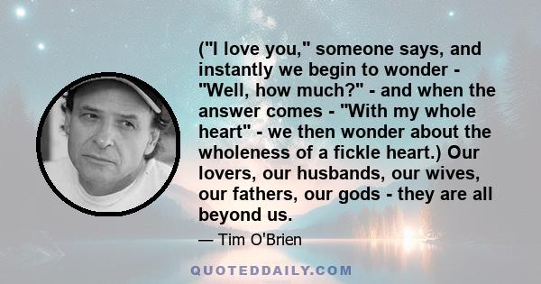 (I love you, someone says, and instantly we begin to wonder - Well, how much? - and when the answer comes - With my whole heart - we then wonder about the wholeness of a fickle heart.) Our lovers, our husbands, our