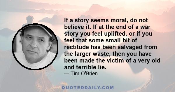 If a story seems moral, do not believe it. If at the end of a war story you feel uplifted, or if you feel that some small bit of rectitude has been salvaged from the larger waste, then you have been made the victim of a 