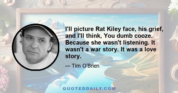 I'll picture Rat Kiley face, his grief, and I'll think, You dumb cooze. Because she wasn't listening. It wasn't a war story. It was a love story.