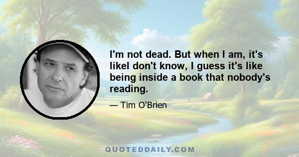 I'm not dead. But when I am, it's likeI don't know, I guess it's like being inside a book that nobody's reading.