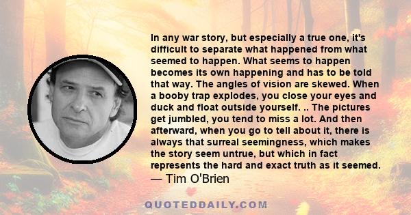 In any war story, but especially a true one, it's difficult to separate what happened from what seemed to happen. What seems to happen becomes its own happening and has to be told that way. The angles of vision are