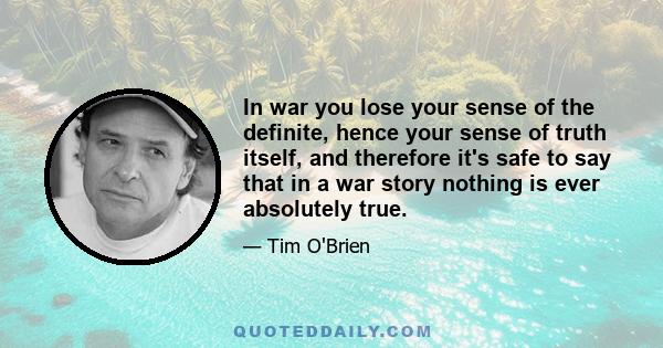 In war you lose your sense of the definite, hence your sense of truth itself, and therefore it's safe to say that in a war story nothing is ever absolutely true.