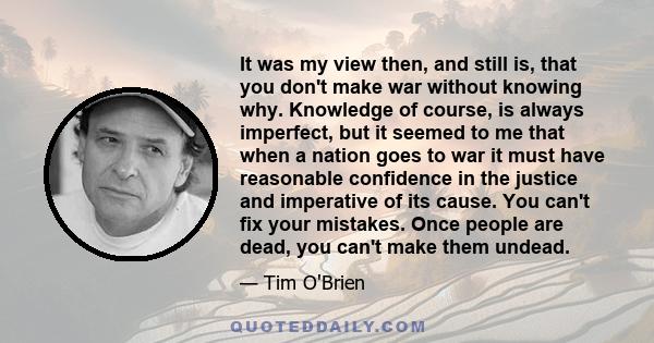 It was my view then, and still is, that you don't make war without knowing why. Knowledge of course, is always imperfect, but it seemed to me that when a nation goes to war it must have reasonable confidence in the