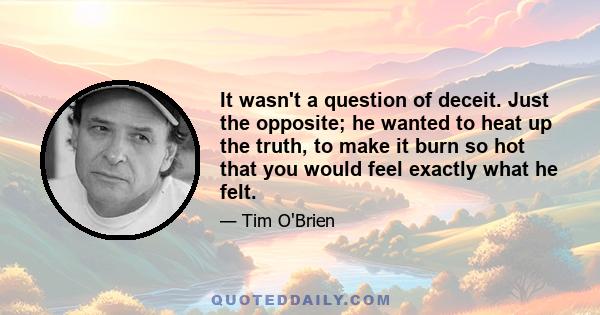 It wasn't a question of deceit. Just the opposite; he wanted to heat up the truth, to make it burn so hot that you would feel exactly what he felt.