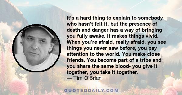 It's a hard thing to explain to somebody who hasn't felt it, but the presence of death and danger has a way of bringing you fully awake. It makes things vivid.