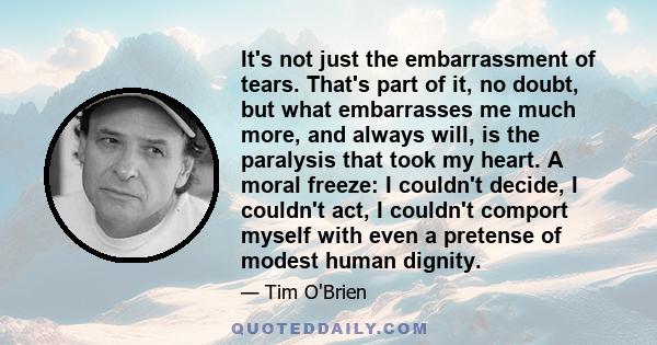 It's not just the embarrassment of tears. That's part of it, no doubt, but what embarrasses me much more, and always will, is the paralysis that took my heart. A moral freeze: I couldn't decide, I couldn't act, I