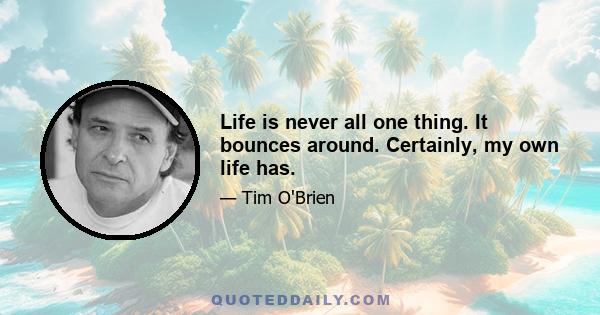 Life is never all one thing. It bounces around. Certainly, my own life has.