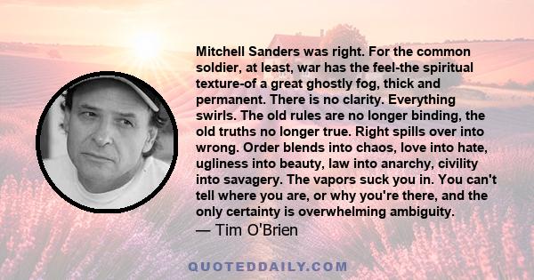 Mitchell Sanders was right. For the common soldier, at least, war has the feel-the spiritual texture-of a great ghostly fog, thick and permanent. There is no clarity. Everything swirls. The old rules are no longer