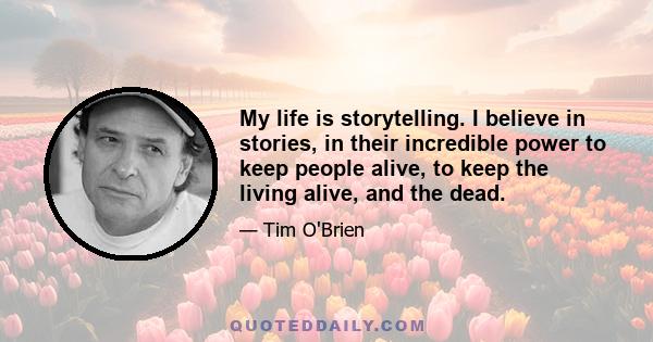 My life is storytelling. I believe in stories, in their incredible power to keep people alive, to keep the living alive, and the dead.