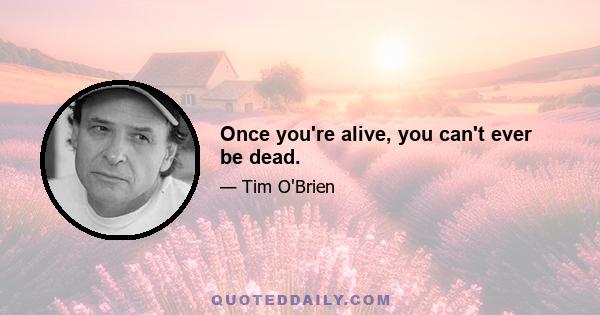 Once you're alive, you can't ever be dead.