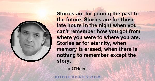 Stories are for joining the past to the future. Stories are for those late hours in the night when you can't remember how you got from where you were to where you are. Stories ar for eternity, when memory is erased,