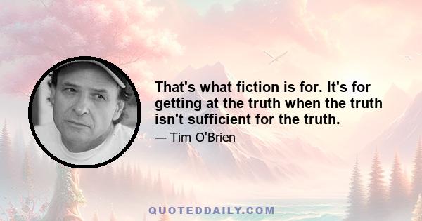 That's what fiction is for. It's for getting at the truth when the truth isn't sufficient for the truth.