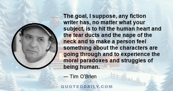 The goal, I suppose, any fiction writer has, no matter what your subject, is to hit the human heart and the tear ducts and the nape of the neck and to make a person feel something about the characters are going through