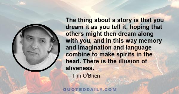 The thing about a story is that you dream it as you tell it, hoping that others might then dream along with you, and in this way memory and imagination and language combine to make spirits in the head. There is the