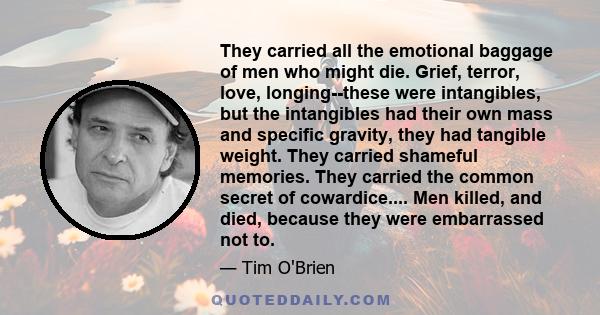 They carried all the emotional baggage of men who might die. Grief, terror, love, longing--these were intangibles, but the intangibles had their own mass and specific gravity, they had tangible weight. They carried