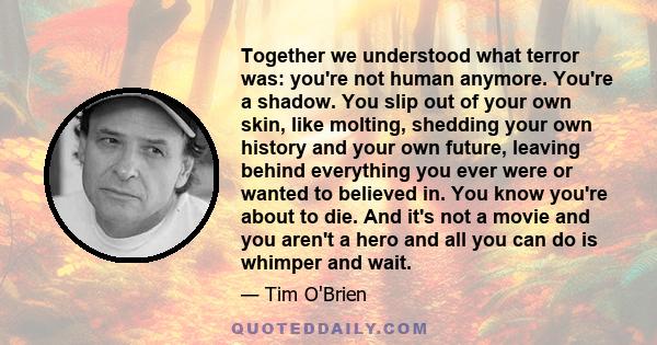 Together we understood what terror was: you're not human anymore. You're a shadow. You slip out of your own skin, like molting, shedding your own history and your own future, leaving behind everything you ever were or