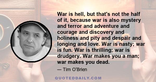 War is hell, but that's not the half of it, because war is also mystery and terror and adventure and courage and discovery and holiness and pity and despair and longing and love. War is nasty; war is fun. War is