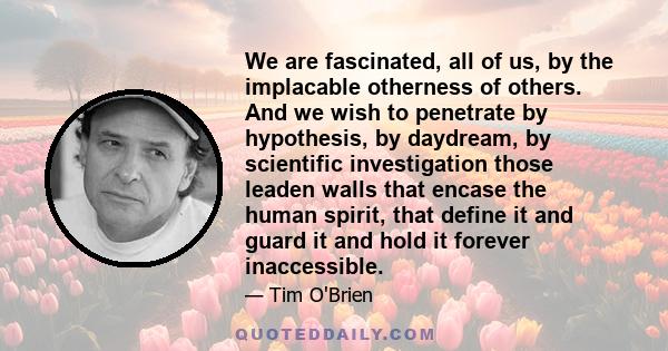 We are fascinated, all of us, by the implacable otherness of others. And we wish to penetrate by hypothesis, by daydream, by scientific investigation those leaden walls that encase the human spirit, that define it and