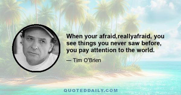 When your afraid,reallyafraid, you see things you never saw before, you pay attention to the world.