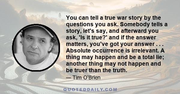 You can tell a true war story by the questions you ask. Somebody tells a story, let's say, and afterward you ask, 'Is it true?' and if the answer matters, you've got your answer . . . Absolute occurrence is irrelevant.