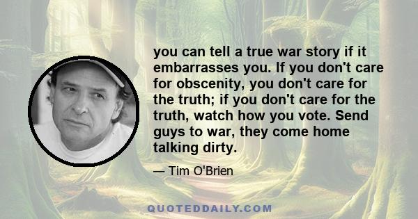 you can tell a true war story if it embarrasses you. If you don't care for obscenity, you don't care for the truth; if you don't care for the truth, watch how you vote. Send guys to war, they come home talking dirty.