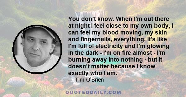 You don't know. When I'm out there at night I feel close to my own body, I can feel my blood moving, my skin and fingernails, everything, it's like I'm full of electricity and I'm glowing in the dark - I'm on fire