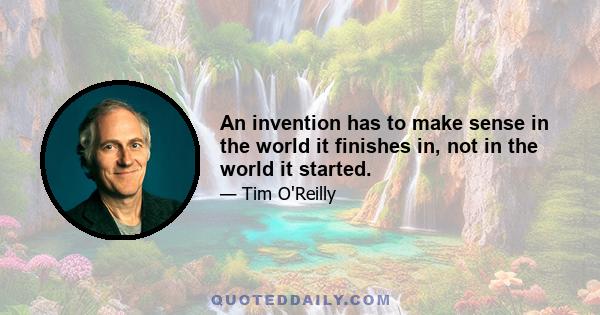 An invention has to make sense in the world it finishes in, not in the world it started.