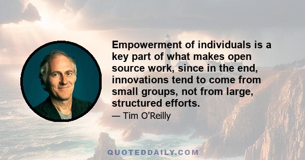 Empowerment of individuals is a key part of what makes open source work, since in the end, innovations tend to come from small groups, not from large, structured efforts.