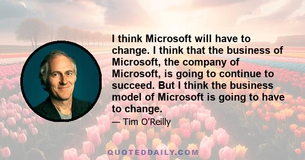 I think Microsoft will have to change. I think that the business of Microsoft, the company of Microsoft, is going to continue to succeed. But I think the business model of Microsoft is going to have to change.