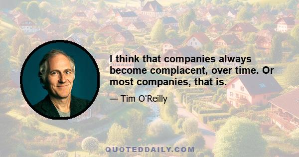 I think that companies always become complacent, over time. Or most companies, that is.