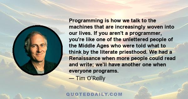 Programming is how we talk to the machines that are increasingly woven into our lives. If you aren't a programmer, you're like one of the unlettered people of the Middle Ages who were told what to think by the literate