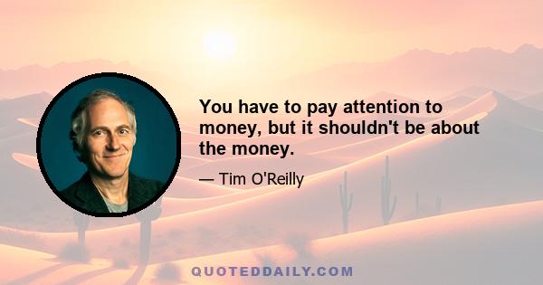 You have to pay attention to money, but it shouldn't be about the money.