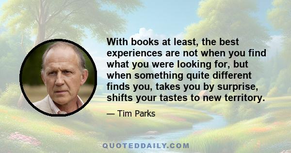 With books at least, the best experiences are not when you find what you were looking for, but when something quite different finds you, takes you by surprise, shifts your tastes to new territory.