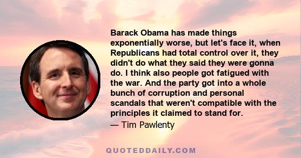 Barack Obama has made things exponentially worse, but let's face it, when Republicans had total control over it, they didn't do what they said they were gonna do. I think also people got fatigued with the war. And the