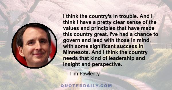 I think the country's in trouble. And I think I have a pretty clear sense of the values and principles that have made this country great. I've had a chance to govern and lead with those in mind, with some significant