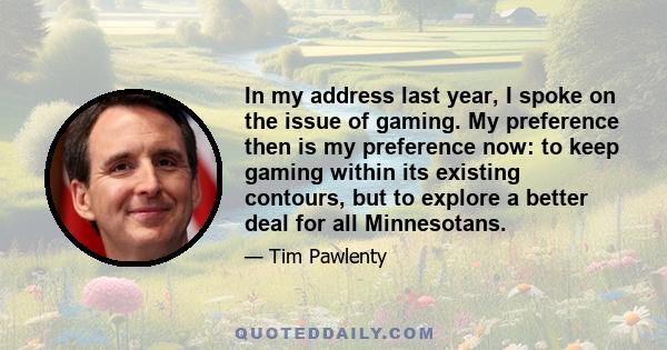 In my address last year, I spoke on the issue of gaming. My preference then is my preference now: to keep gaming within its existing contours, but to explore a better deal for all Minnesotans.