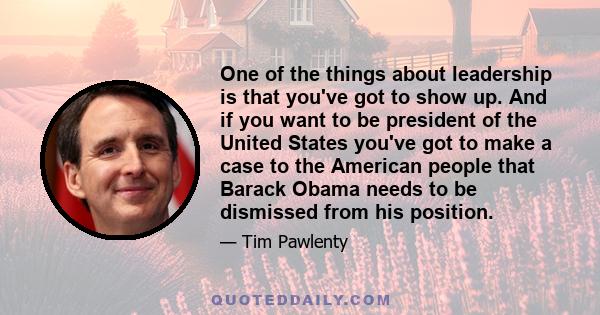 One of the things about leadership is that you've got to show up. And if you want to be president of the United States you've got to make a case to the American people that Barack Obama needs to be dismissed from his