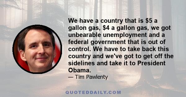 We have a country that is $5 a gallon gas, $4 a gallon gas, we got unbearable unemployment and a federal government that is out of control. We have to take back this country and we've got to get off the sidelines and