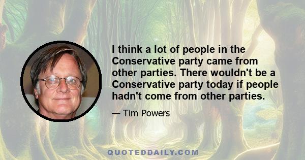 I think a lot of people in the Conservative party came from other parties. There wouldn't be a Conservative party today if people hadn't come from other parties.