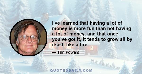 I've learned that having a lot of money is more fun than not having a lot of money, and that once you've got it, it tends to grow all by itself, like a fire.