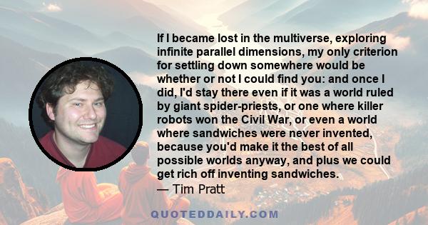 If I became lost in the multiverse, exploring infinite parallel dimensions, my only criterion for settling down somewhere would be whether or not I could find you: and once I did, I'd stay there even if it was a world