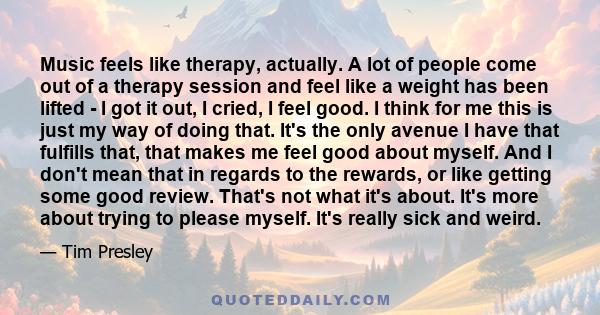 Music feels like therapy, actually. A lot of people come out of a therapy session and feel like a weight has been lifted - I got it out, I cried, I feel good. I think for me this is just my way of doing that. It's the