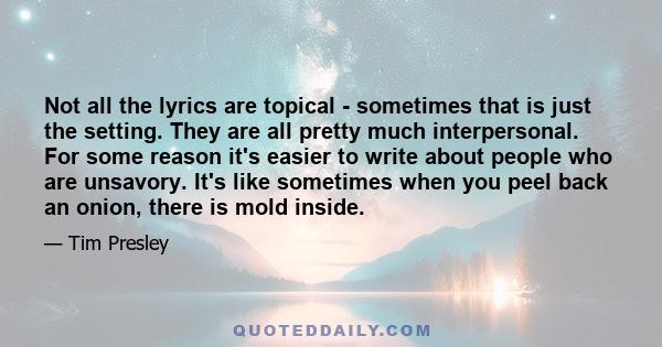 Not all the lyrics are topical - sometimes that is just the setting. They are all pretty much interpersonal. For some reason it's easier to write about people who are unsavory. It's like sometimes when you peel back an