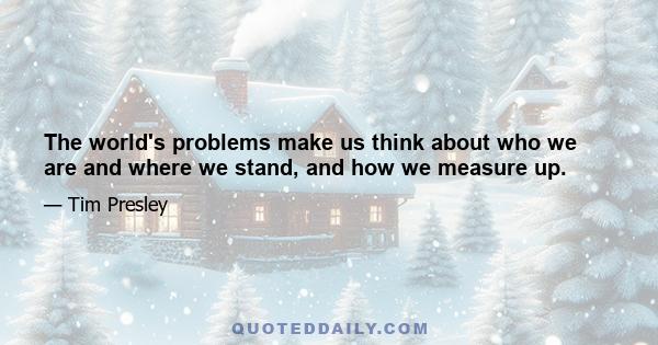 The world's problems make us think about who we are and where we stand, and how we measure up.